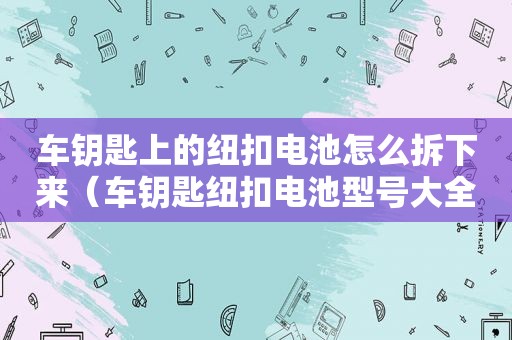 车钥匙上的纽扣电池怎么拆下来（车钥匙纽扣电池型号大全）