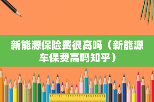 新能源保险费很高吗（新能源车保费高吗知乎）