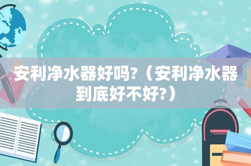 安利净水器好吗?（安利净水器到底好不好?）