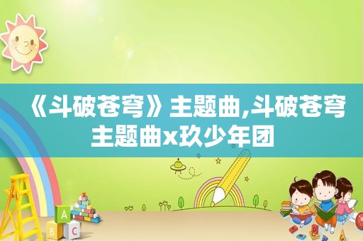 《斗破苍穹》主题曲,斗破苍穹主题曲x玖少年团
