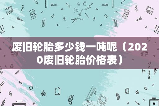 废旧轮胎多少钱一吨呢（2020废旧轮胎价格表）