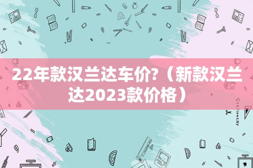 22年款汉兰达车价?（新款汉兰达2023款价格）