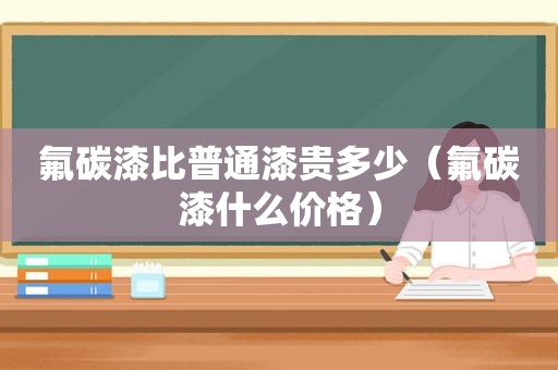 氟碳漆比普通漆贵多少（氟碳漆什么价格）