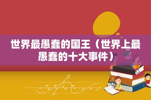 世界最愚蠢的国王（世界上最愚蠢的十大事件）