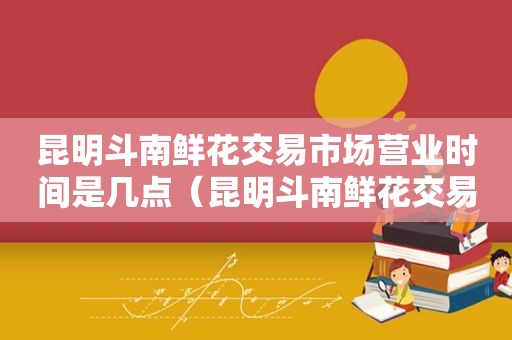 昆明斗南鲜花交易市场营业时间是几点（昆明斗南鲜花交易市场营业时间是多少）