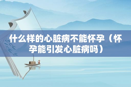 什么样的心脏病不能怀孕（怀孕能引发心脏病吗）