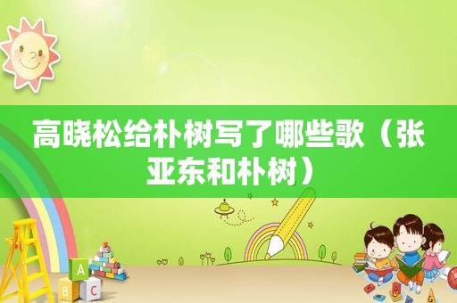 高晓松给朴树写了哪些歌（张亚东和朴树）