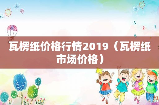 瓦楞纸价格行情2019（瓦楞纸市场价格）
