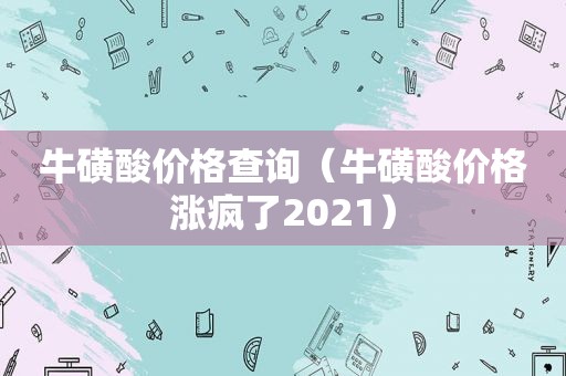 牛磺酸价格查询（牛磺酸价格涨疯了2021）