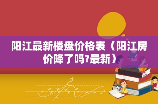 阳江最新楼盘价格表（阳江房价降了吗?最新）