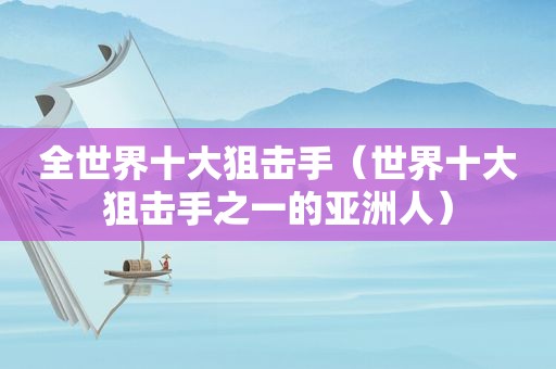 全世界十大狙击手（世界十大狙击手之一的亚洲人）