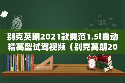别克英朗2021款典范1.5l自动精英型试驾视频（别克英朗2021款典范1.5l自动精英型配置）