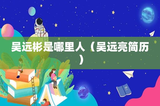 吴远彬是哪里人（吴远亮简历）