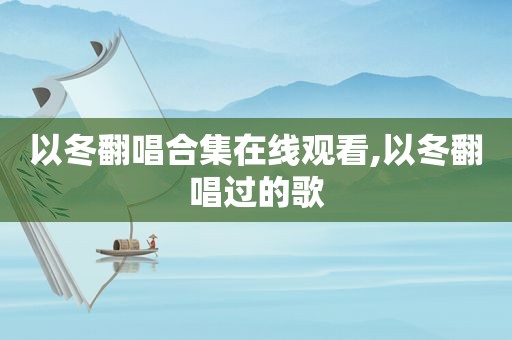 以冬翻唱合集在线观看,以冬翻唱过的歌