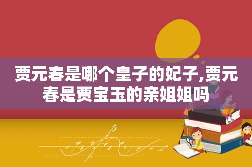 贾元春是哪个皇子的妃子,贾元春是贾宝玉的亲姐姐吗