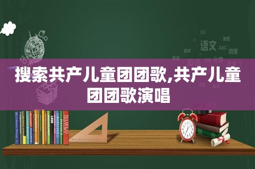 搜索共产儿童团团歌,共产儿童团团歌演唱