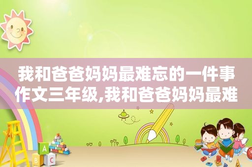 我和爸爸妈妈最难忘的一件事作文三年级,我和爸爸妈妈最难忘的一件事作文300字