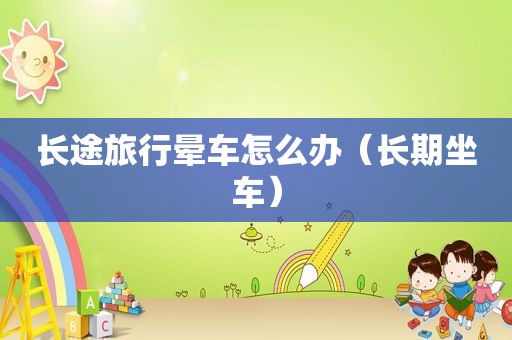 长途旅行晕车怎么办（长期坐车）