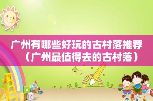 广州有哪些好玩的古村落推荐（广州最值得去的古村落）