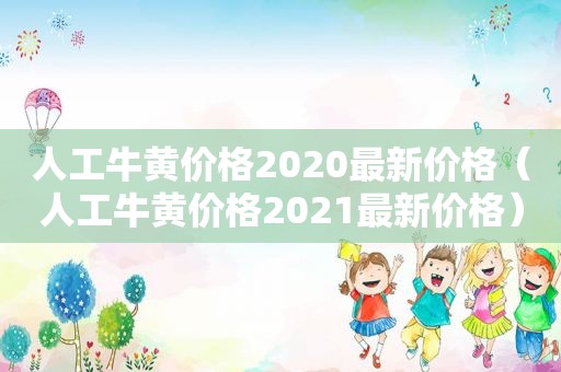 人工牛黄价格2020最新价格（人工牛黄价格2021最新价格）
