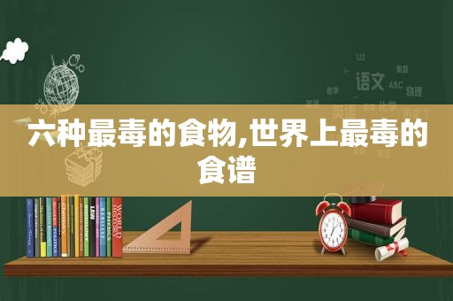 六种最毒的食物,世界上最毒的食谱