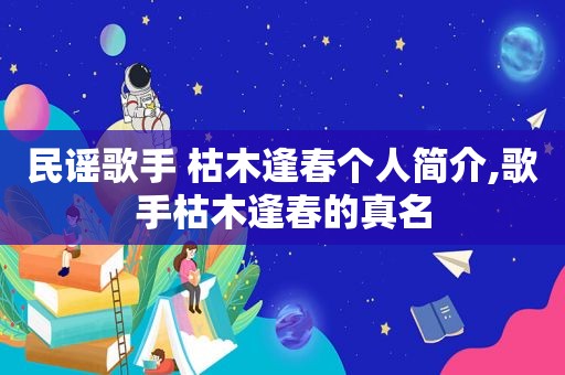 民谣歌手 枯木逢春个人简介,歌手枯木逢春的真名