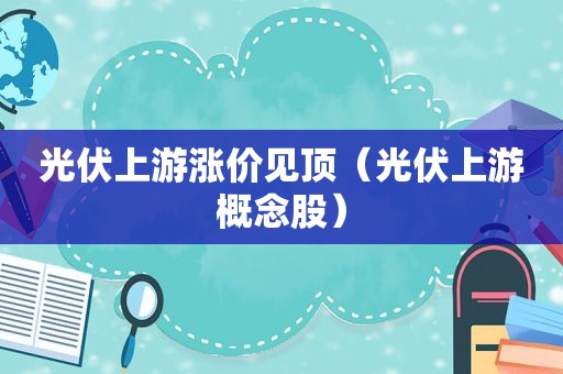 光伏上游涨价见顶（光伏上游概念股）