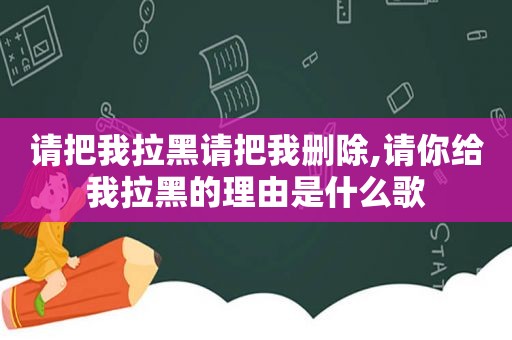 请把我拉黑请把我删除,请你给我拉黑的理由是什么歌