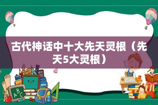 古代神话中十大先天灵根（先天5大灵根）