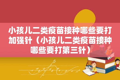 小孩儿二类疫苗接种哪些要打加强针（小孩儿二类疫苗接种哪些要打第三针）