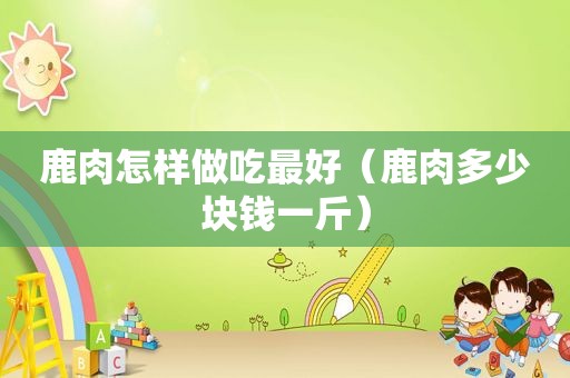 鹿肉怎样做吃最好（鹿肉多少块钱一斤）