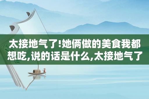 太接地气了!她俩做的美食我都想吃,说的话是什么,太接地气了!她俩做的美食我都想吃,说的话怎么说