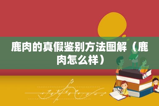 鹿肉的真假鉴别方法图解（鹿肉怎么样）