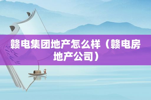 赣电集团地产怎么样（赣电房地产公司）