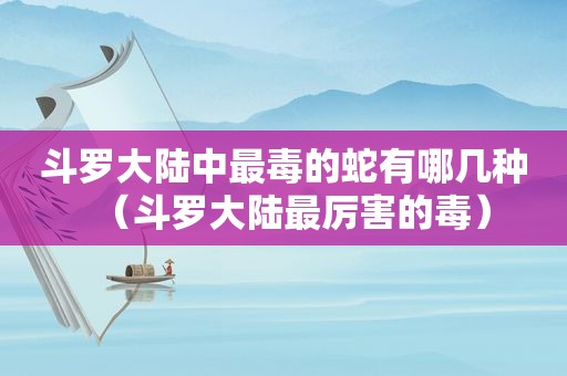 斗罗大陆中最毒的蛇有哪几种（斗罗大陆最厉害的毒）