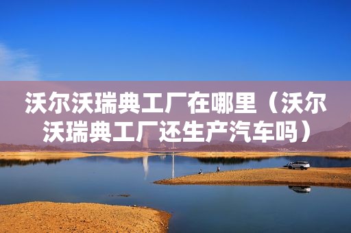 沃尔沃瑞典工厂在哪里（沃尔沃瑞典工厂还生产汽车吗）