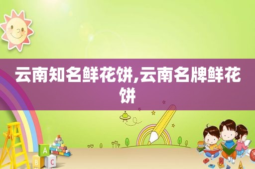 云南知名鲜花饼,云南名牌鲜花饼