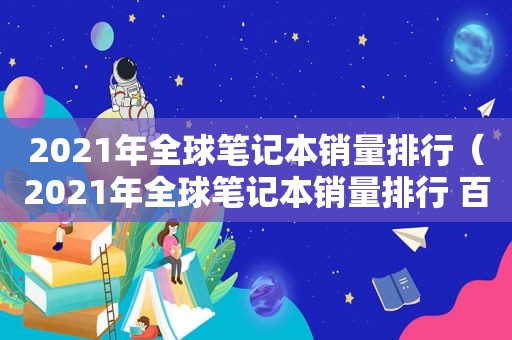 2021年全球笔记本销量排行（2021年全球笔记本销量排行 百度贴吧）