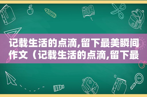 记载生活的点滴,留下最美瞬间作文（记载生活的点滴,留下最美瞬间是什么歌）