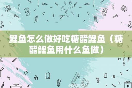鲤鱼怎么做好吃糖醋鲤鱼（糖醋鲤鱼用什么鱼做）