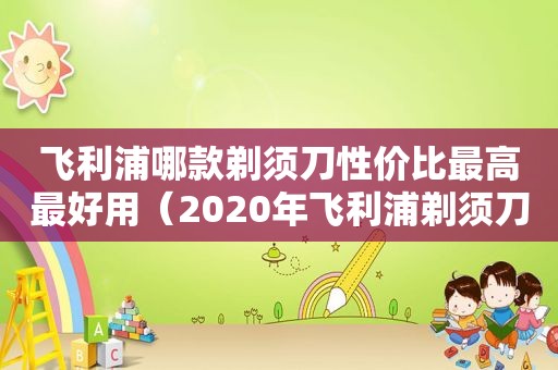 飞利浦哪款剃须刀性价比最高最好用（2020年飞利浦剃须刀哪款性价比高）