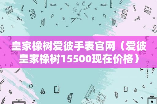 皇家橡树爱彼手表官网（爱彼皇家橡树15500现在价格）