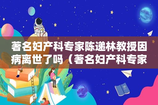 著名妇产科专家陈递林教授因病离世了吗（著名妇产科专家陈递林教授因病离世,终年59岁）