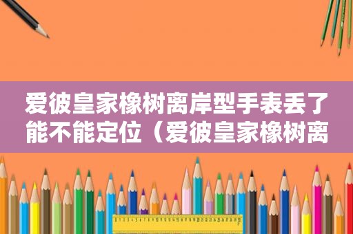 爱彼皇家橡树离岸型手表丢了能不能定位（爱彼皇家橡树离岸型手表那款最火）