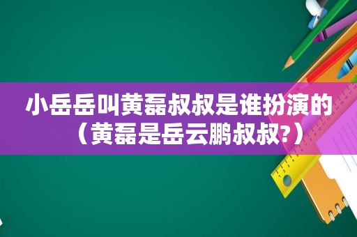 小岳岳叫黄磊叔叔是谁扮演的（黄磊是岳云鹏叔叔?）