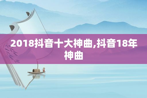 2018抖音十大神曲,抖音18年神曲