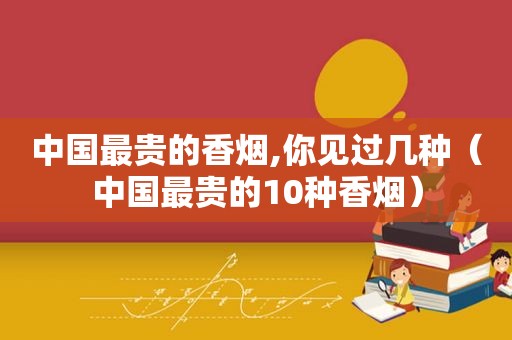 中国最贵的香烟,你见过几种（中国最贵的10种香烟）