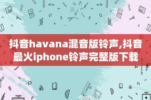 抖音havana混音版 *** ,抖音最火iphone *** 完整版下载