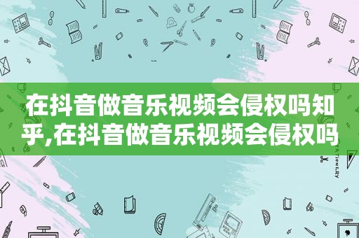 在抖音做音乐视频会侵权吗知乎,在抖音做音乐视频会侵权吗怎么举报