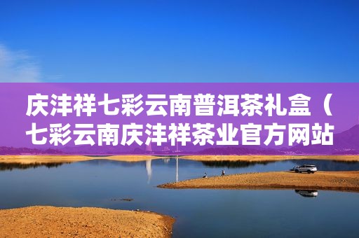 庆沣祥七彩云南普洱茶礼盒（七彩云南庆沣祥茶业官方网站）